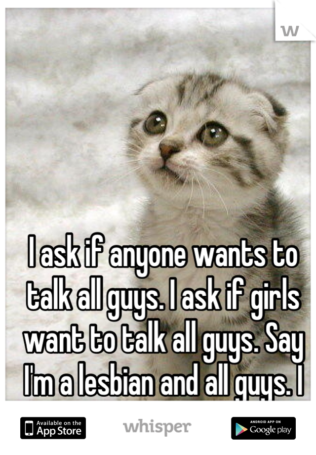 I ask if anyone wants to talk all guys. I ask if girls want to talk all guys. Say I'm a lesbian and all guys. I give up.