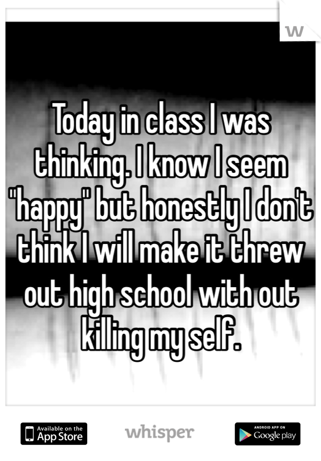 Today in class I was thinking. I know I seem "happy" but honestly I don't think I will make it threw out high school with out killing my self. 