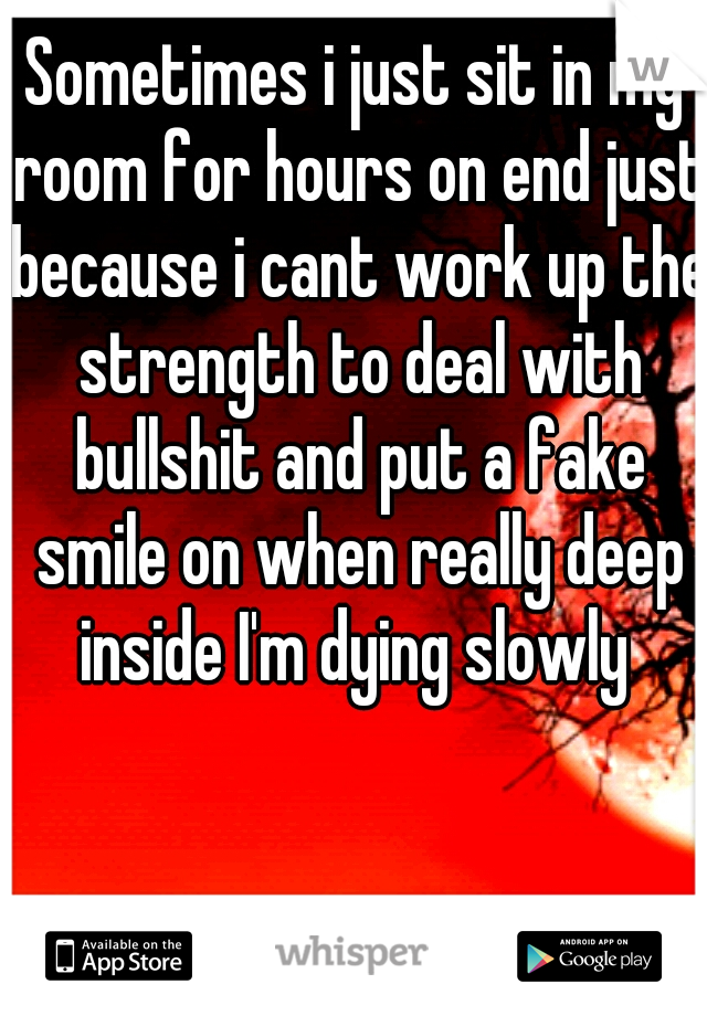 Sometimes i just sit in my room for hours on end just because i cant work up the strength to deal with bullshit and put a fake smile on when really deep inside I'm dying slowly 
