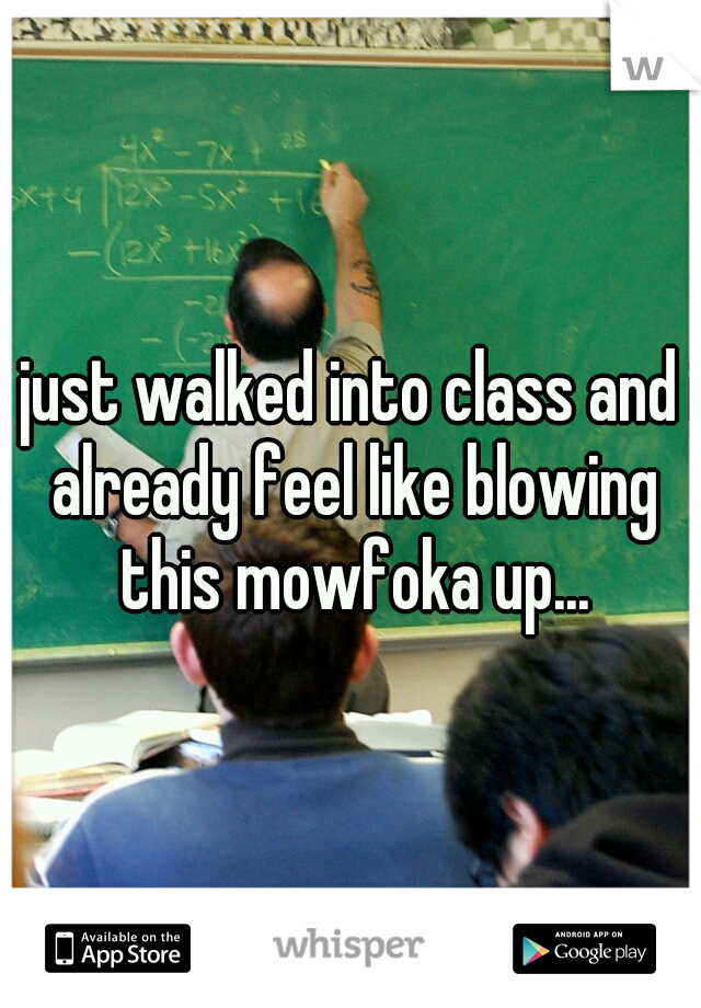 i just walked into class and i already feel like blowing this mowfoka up...