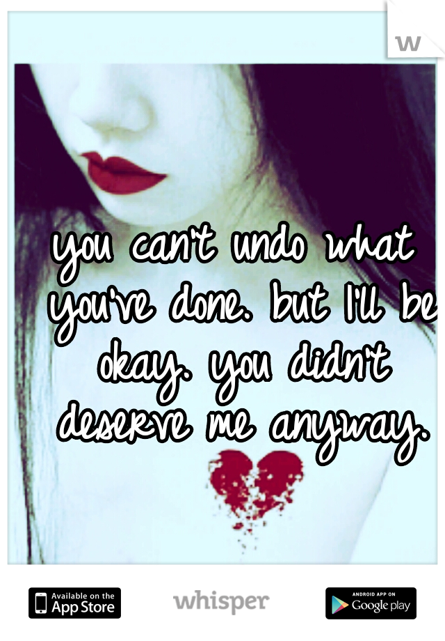 you can't undo what you've done. but I'll be okay. you didn't deserve me anyway.