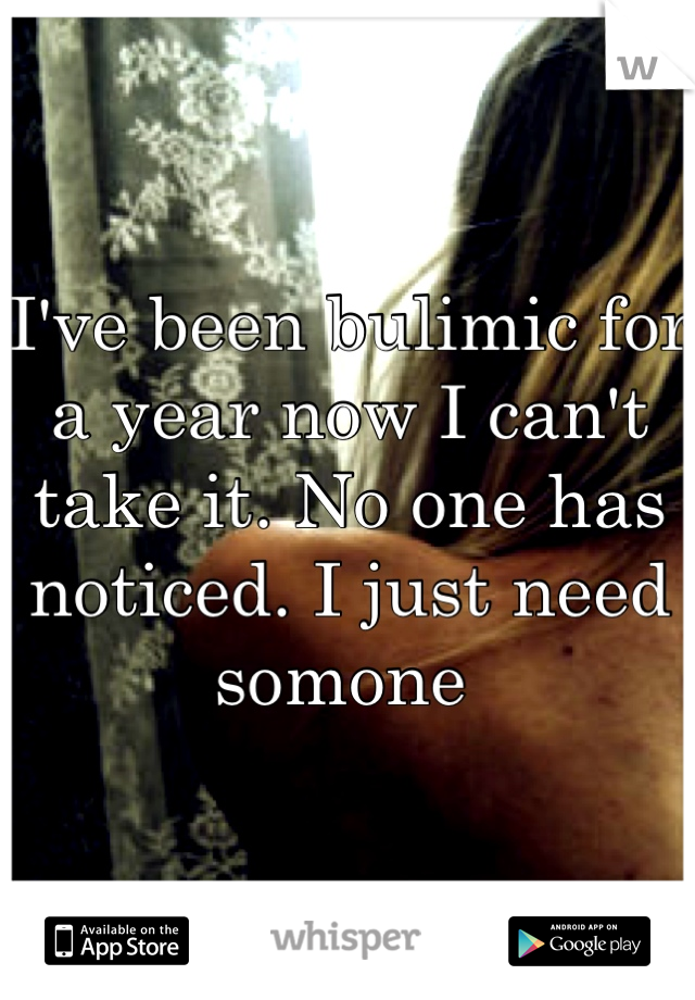 I've been bulimic for a year now I can't take it. No one has noticed. I just need somone 
