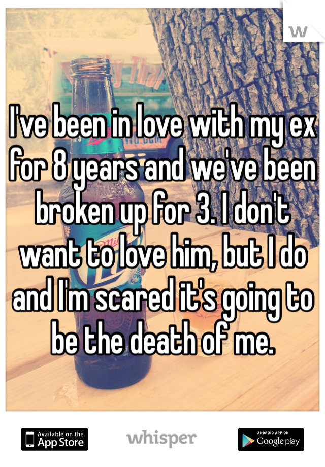 I've been in love with my ex for 8 years and we've been broken up for 3. I don't want to love him, but I do and I'm scared it's going to be the death of me. 