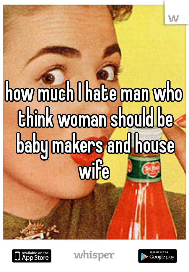 how much I hate man who think woman should be baby makers and house wife 