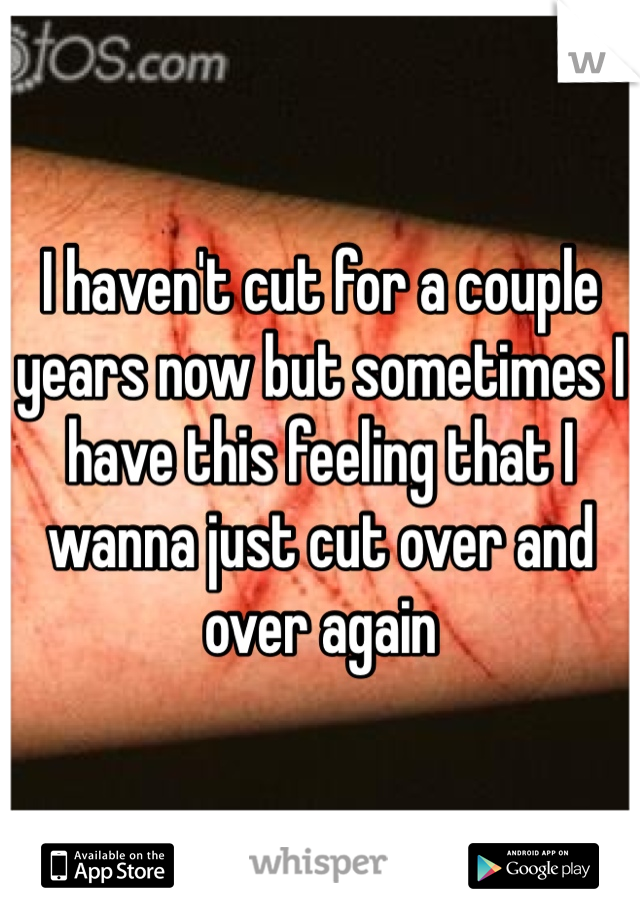 I haven't cut for a couple years now but sometimes I have this feeling that I wanna just cut over and over again 