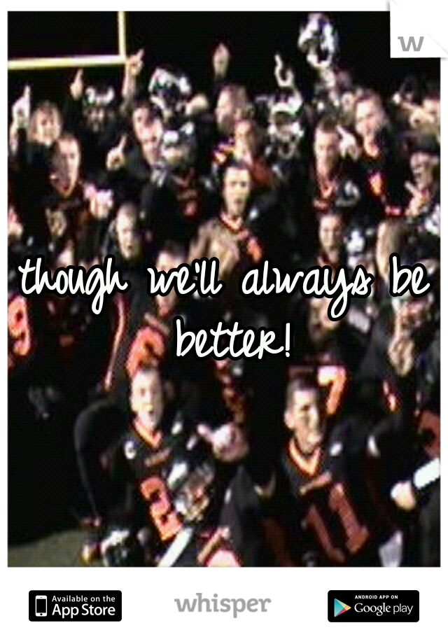 though we'll always be better!