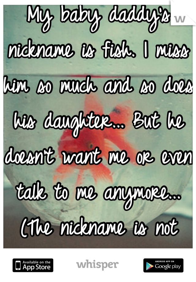 My baby daddy's nickname is fish. I miss him so much and so does his daughter... But he doesn't want me or even talk to me anymore... (The nickname is not what you think)
