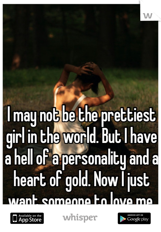 I may not be the prettiest girl in the world. But I have a hell of a personality and a heart of gold. Now I just want someone to love me. 
