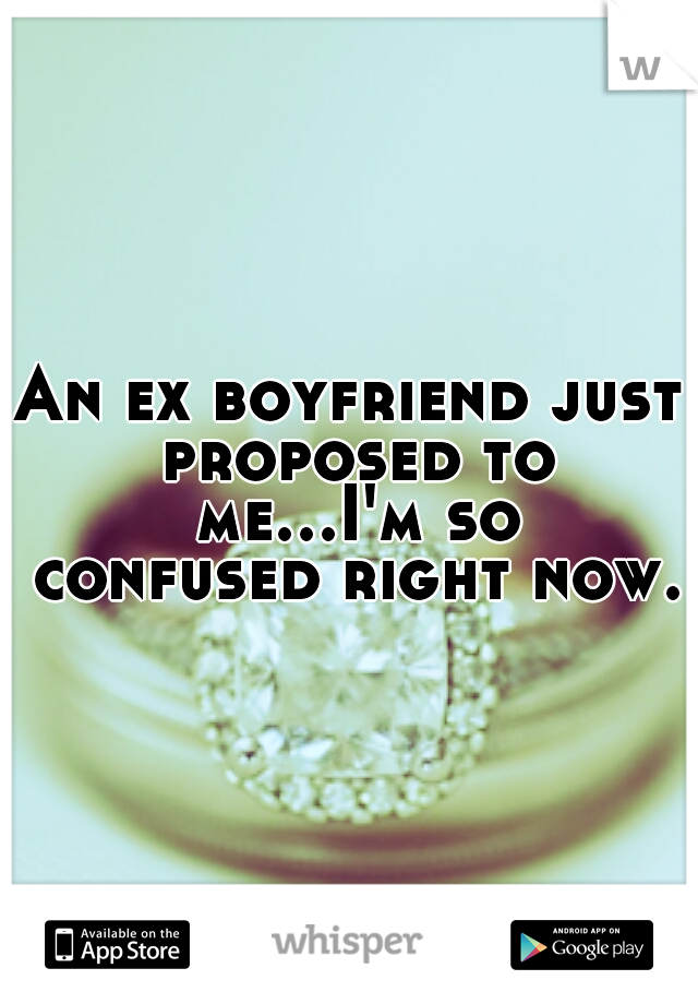 An ex boyfriend just proposed to me...I'm so confused right now.