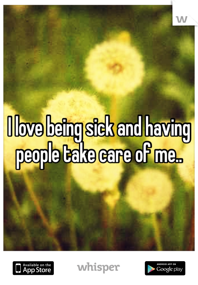 I love being sick and having people take care of me..