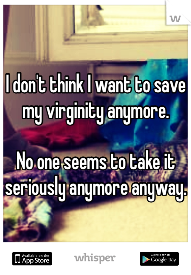I don't think I want to save my virginity anymore. 

No one seems to take it seriously anymore anyway. 