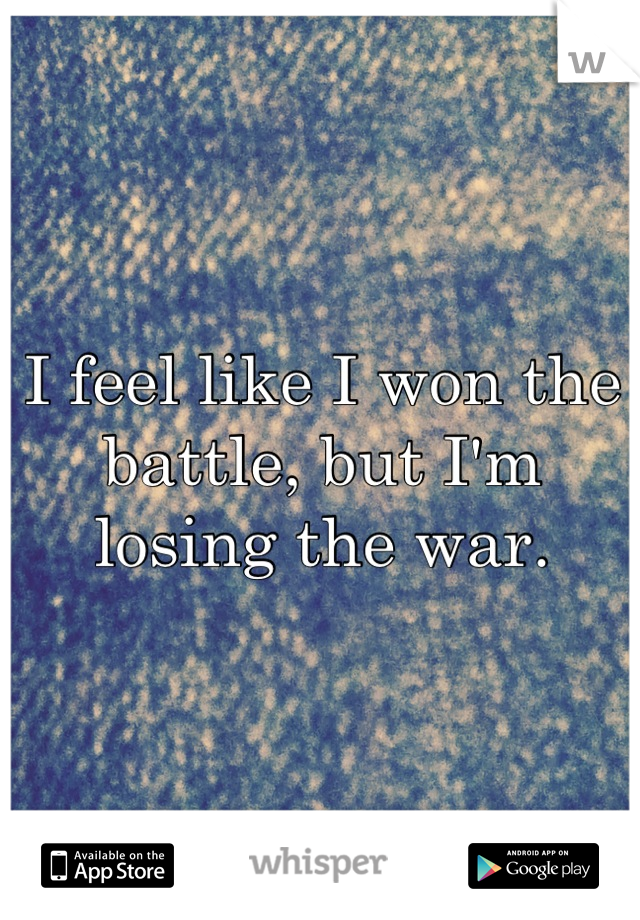 I feel like I won the battle, but I'm losing the war.