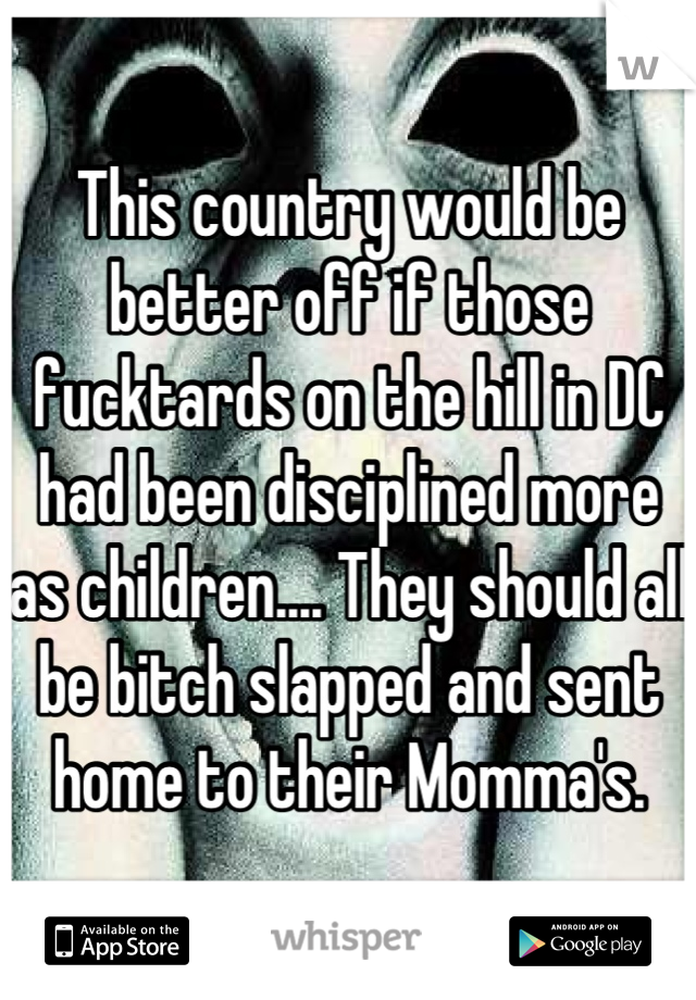 This country would be better off if those fucktards on the hill in DC had been disciplined more as children.... They should all be bitch slapped and sent home to their Momma's.