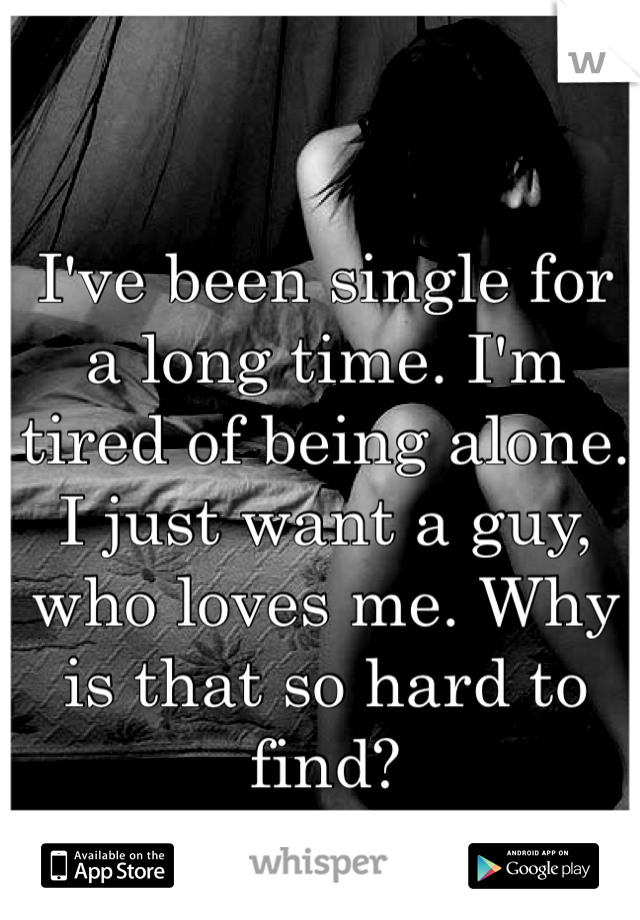 I've been single for a long time. I'm tired of being alone. I just want a guy, who loves me. Why is that so hard to find? 