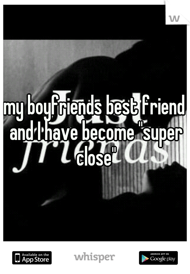my boyfriends best friend and I have become "super close"