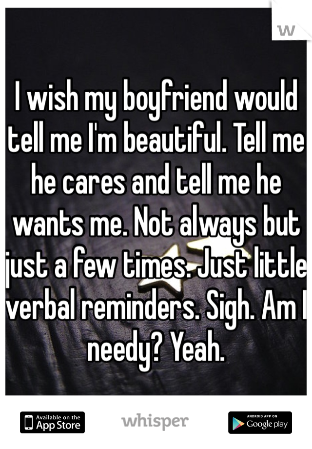I wish my boyfriend would tell me I'm beautiful. Tell me he cares and tell me he wants me. Not always but just a few times. Just little verbal reminders. Sigh. Am I needy? Yeah. 