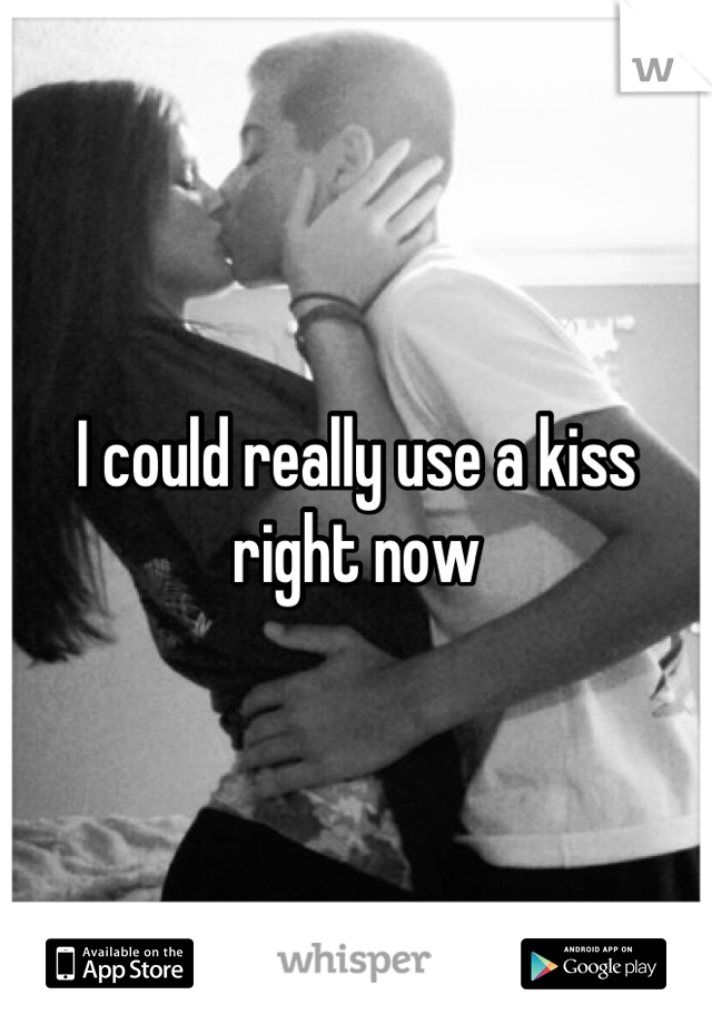 I could really use a kiss right now