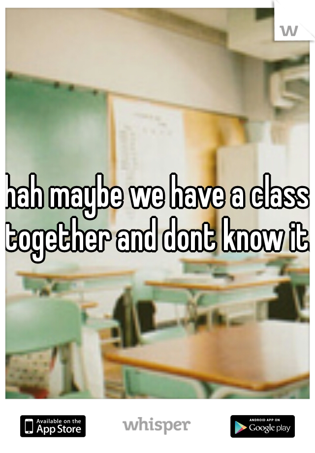 hah maybe we have a class together and dont know it. 