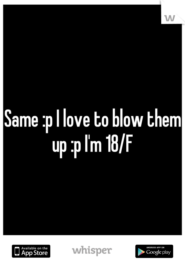 Same :p I love to blow them up :p I'm 18/F