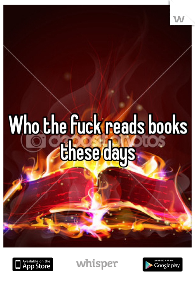 Who the fuck reads books these days