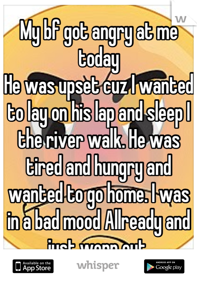 My bf got angry at me today 
He was upset cuz I wanted to lay on his lap and sleep I the river walk. He was tired and hungry and wanted to go home. I was in a bad mood Allready and just worn out.