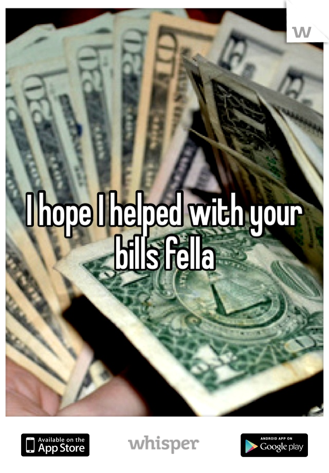 I hope I helped with your  bills fella
