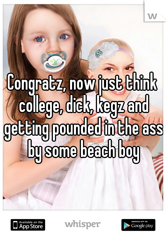 Congratz, now just think college, dick, kegz and getting pounded in the ass by some beach boy