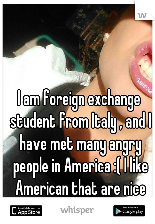 I am foreign exchange student from Italy , and I have met many angry people in America :( I like American that are nice towards me !:) 