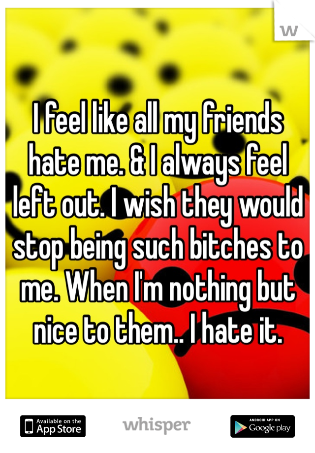 I feel like all my friends hate me. & I always feel left out. I wish they would stop being such bitches to me. When I'm nothing but nice to them.. I hate it.