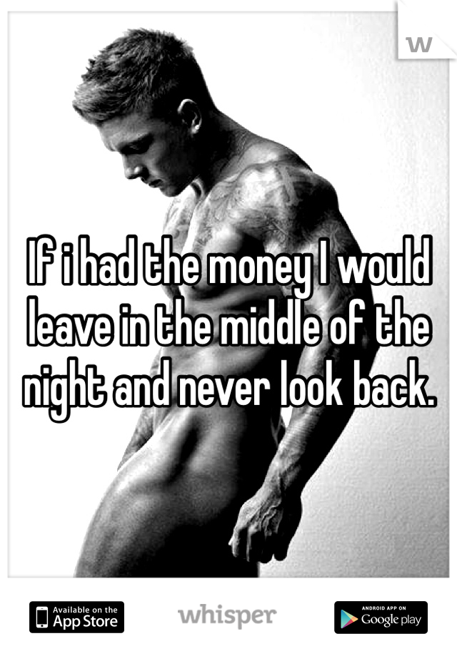 If i had the money I would leave in the middle of the night and never look back. 