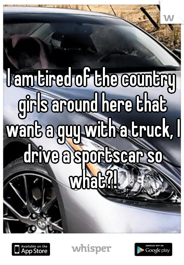 I am tired of the country girls around here that want a guy with a truck, I drive a sportscar so what?!