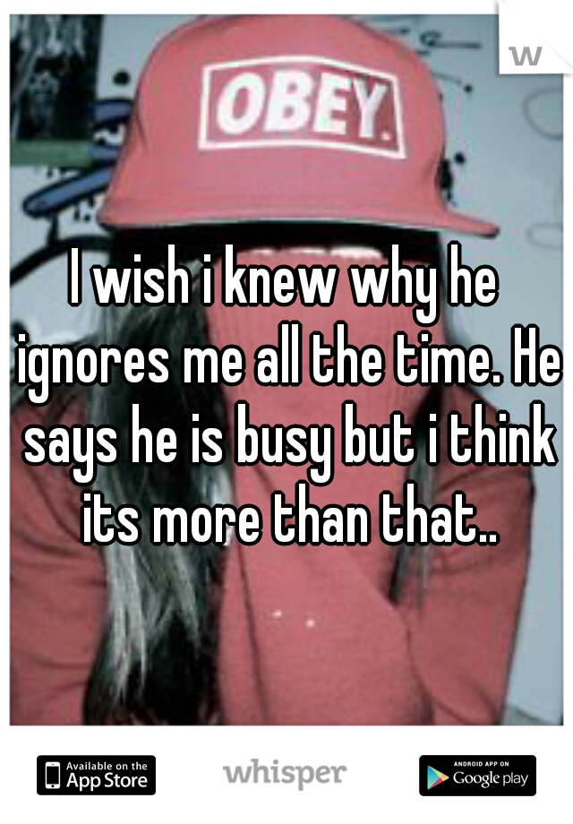 I wish i knew why he ignores me all the time. He says he is busy but i think its more than that..