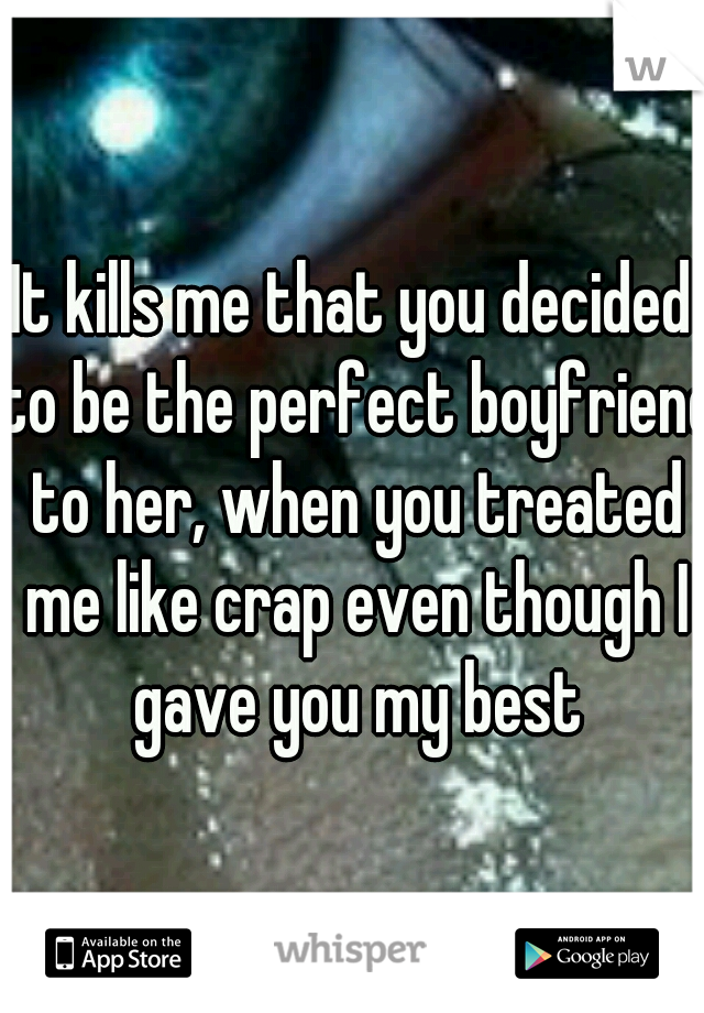 It kills me that you decided to be the perfect boyfriend to her, when you treated me like crap even though I gave you my best