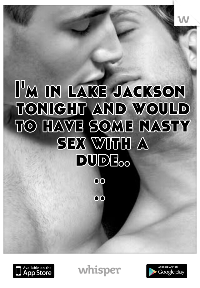 I'm in lake jackson tonight and would to have some nasty sex with a dude......