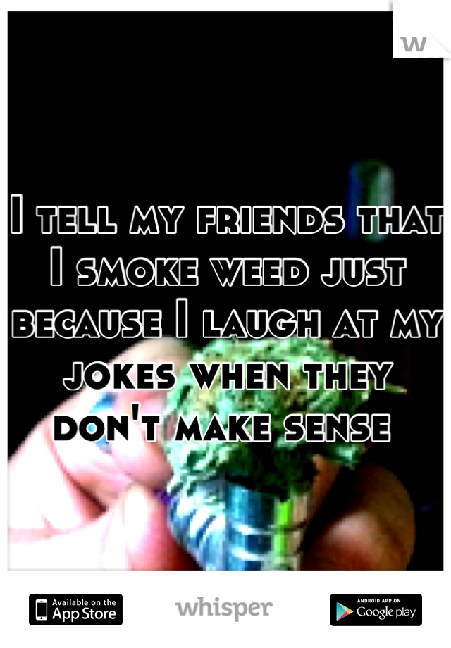 I tell my friends that I smoke weed just because I laugh at my jokes when they don't make sense 