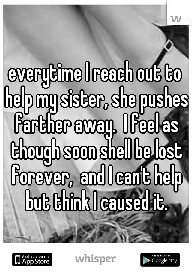 everytime I reach out to help my sister, she pushes farther away.  I feel as though soon shell be lost forever,  and I can't help but think I caused it.