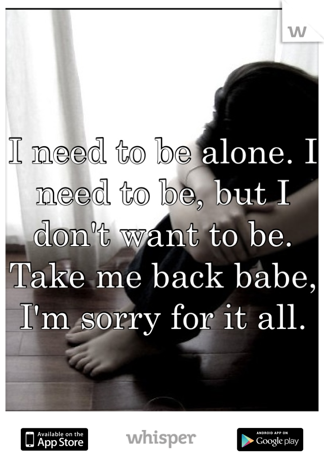 I need to be alone. I need to be, but I don't want to be. Take me back babe, I'm sorry for it all. 