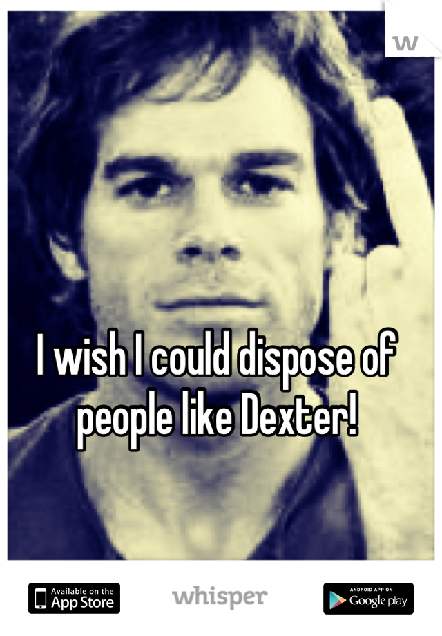 I wish I could dispose of people like Dexter!