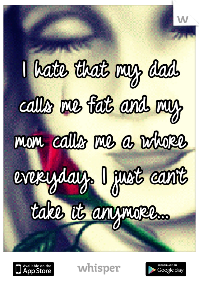I hate that my dad calls me fat and my mom calls me a whore everyday. I just can't take it anymore...