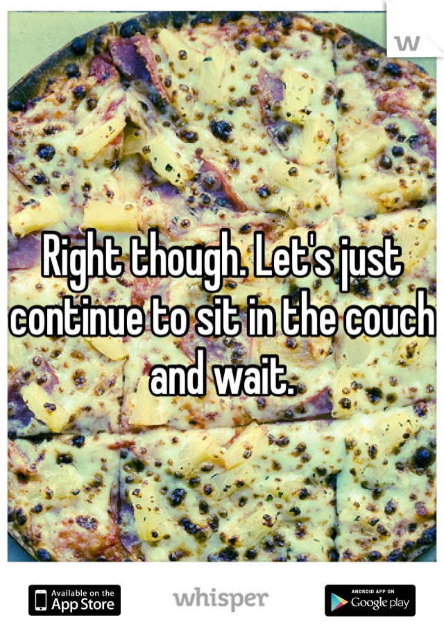 Right though. Let's just continue to sit in the couch and wait.