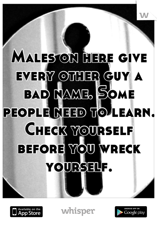 Males on here give every other guy a bad name. Some people need to learn.
Check yourself before you wreck yourself.
