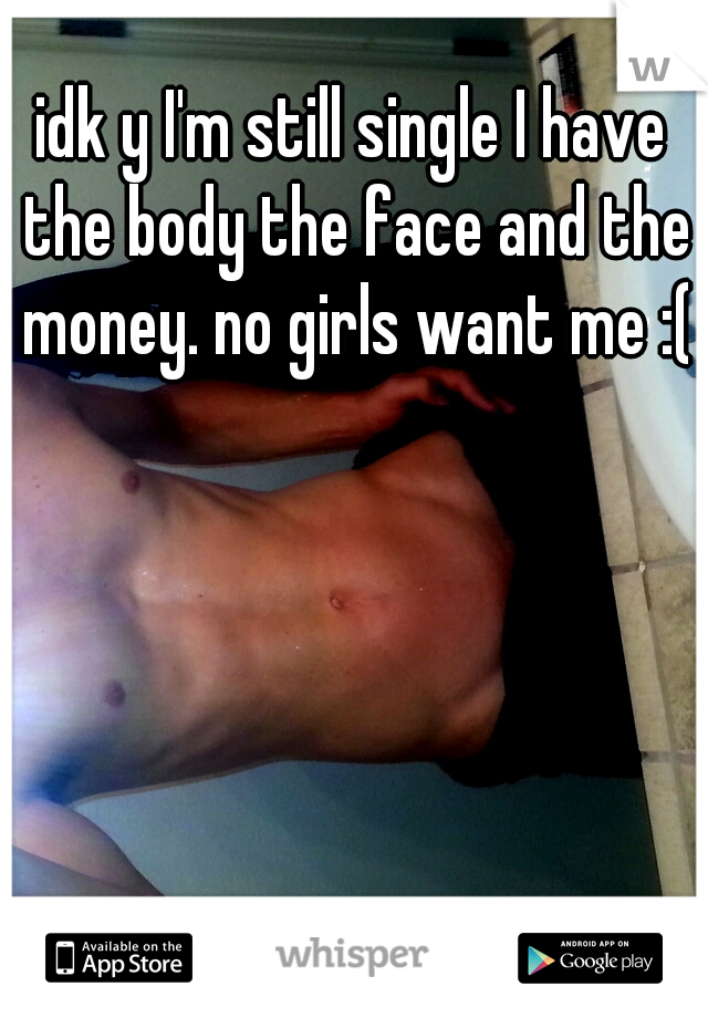 idk y I'm still single I have the body the face and the money. no girls want me :(