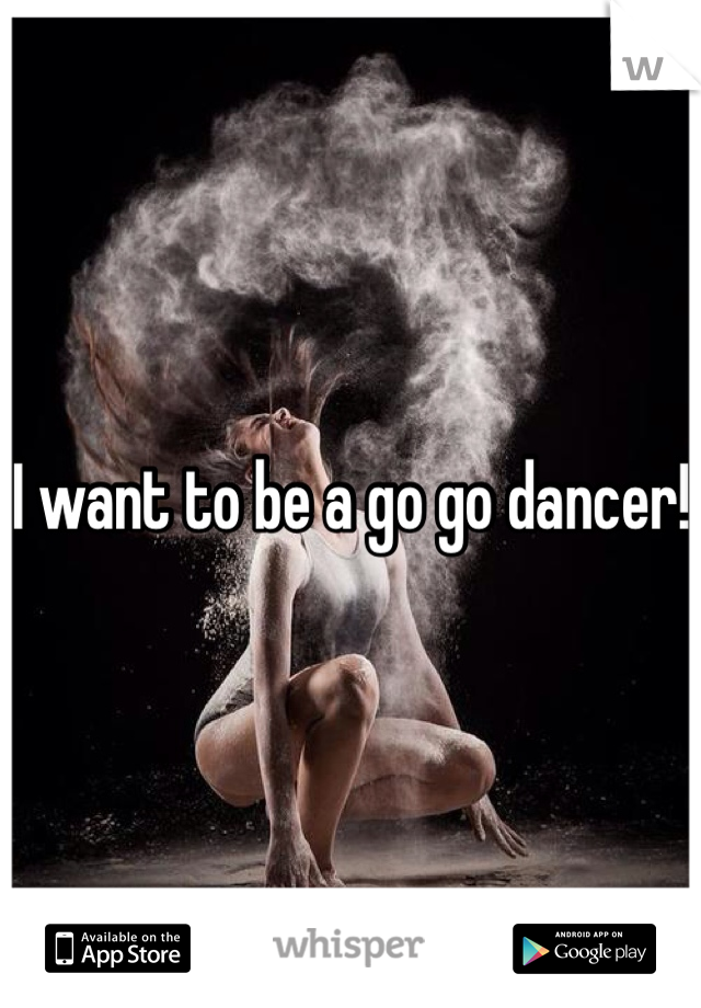 I want to be a go go dancer!