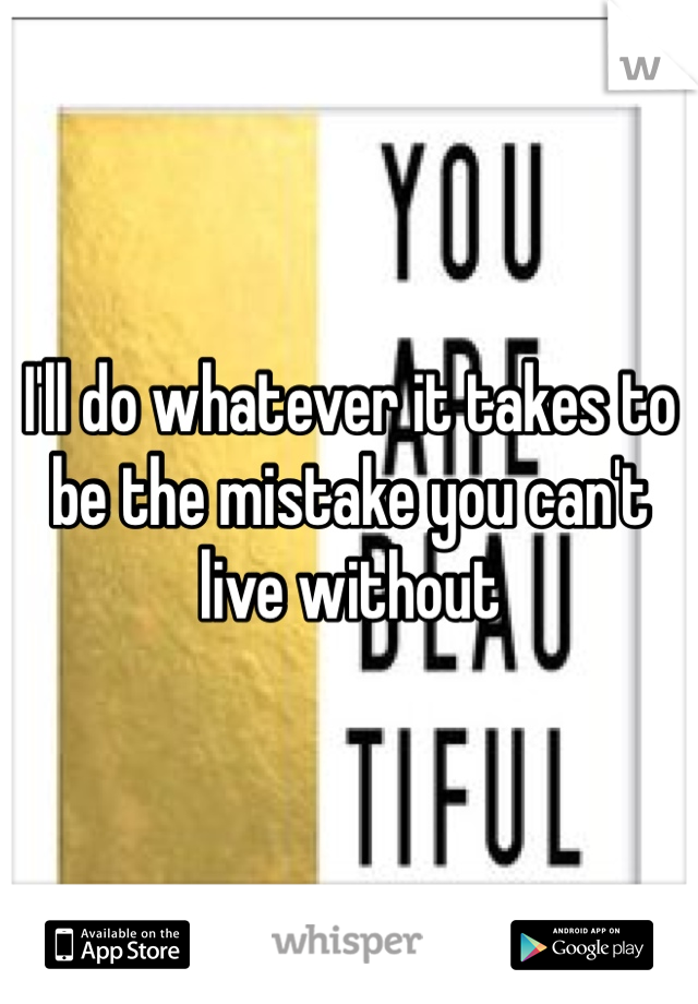 I'll do whatever it takes to be the mistake you can't live without