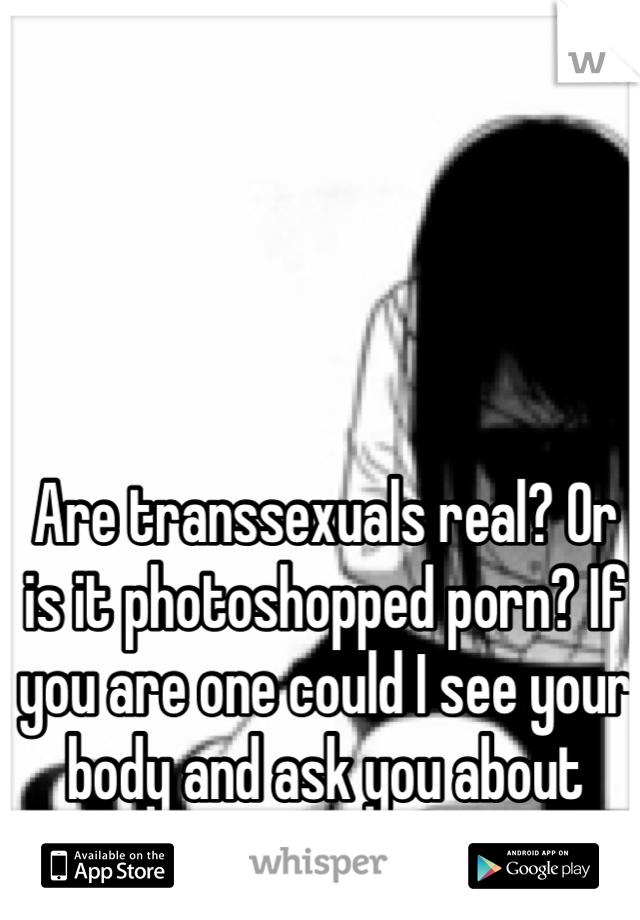 Are transsexuals real? Or is it photoshopped porn? If you are one could I see your body and ask you about your life 