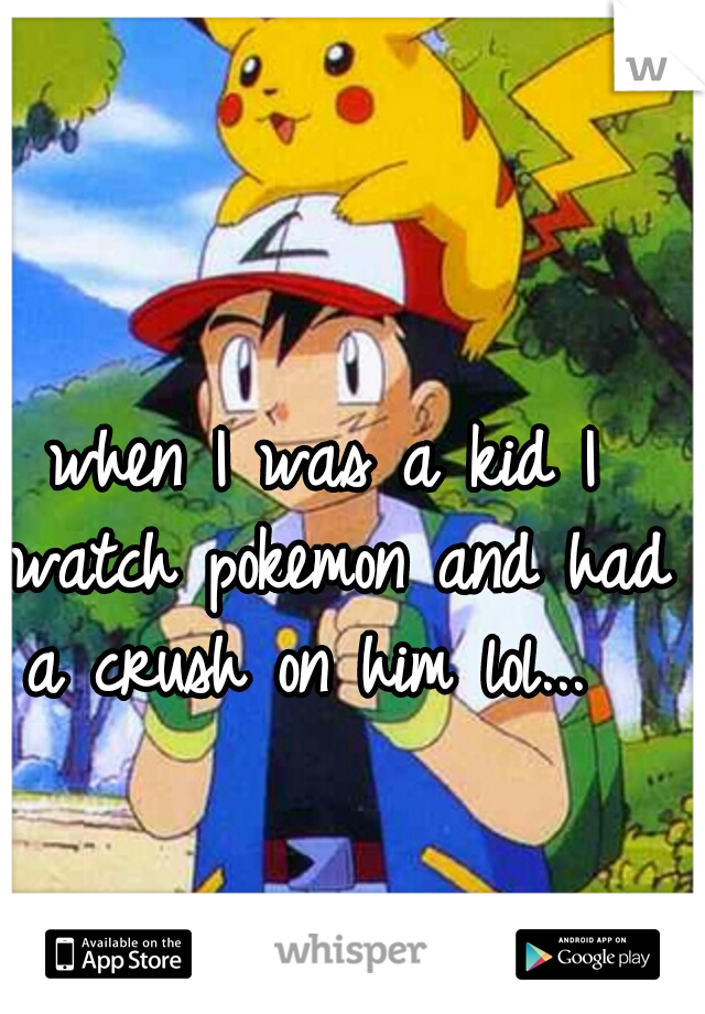 when I was a kid I watch pokemon and had a crush on him lol...  