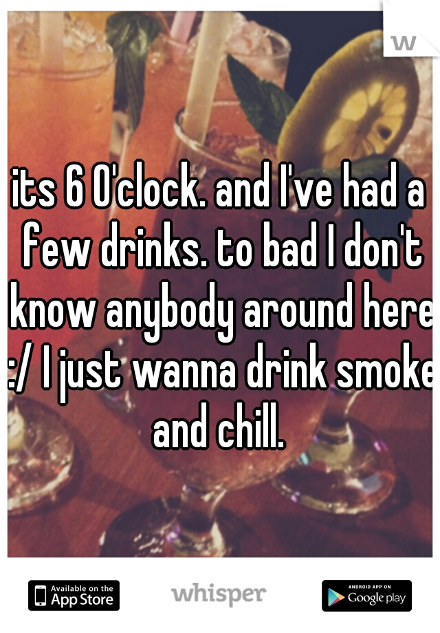 its 6 O'clock. and I've had a few drinks. to bad I don't know anybody around here :/ I just wanna drink smoke and chill. 