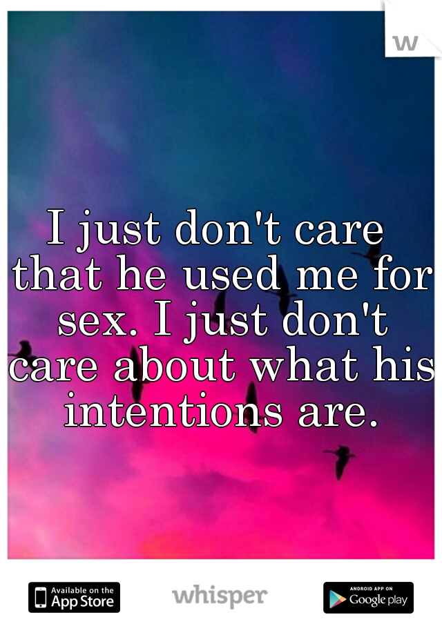 I just don't care that he used me for sex. I just don't care about what his intentions are.