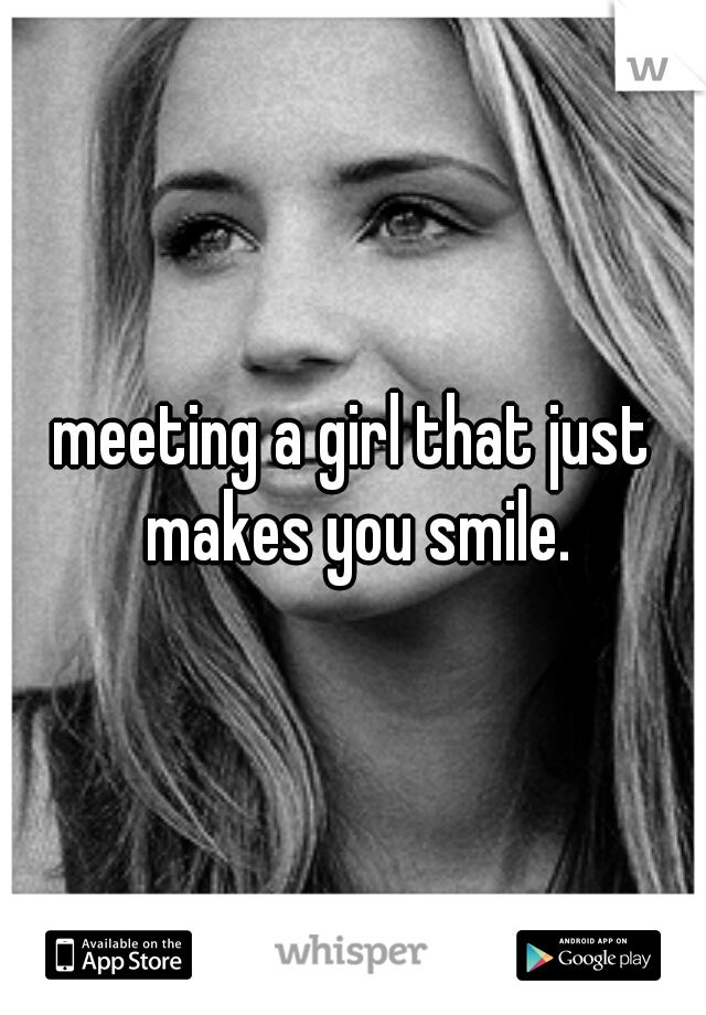 meeting a girl that just makes you smile.