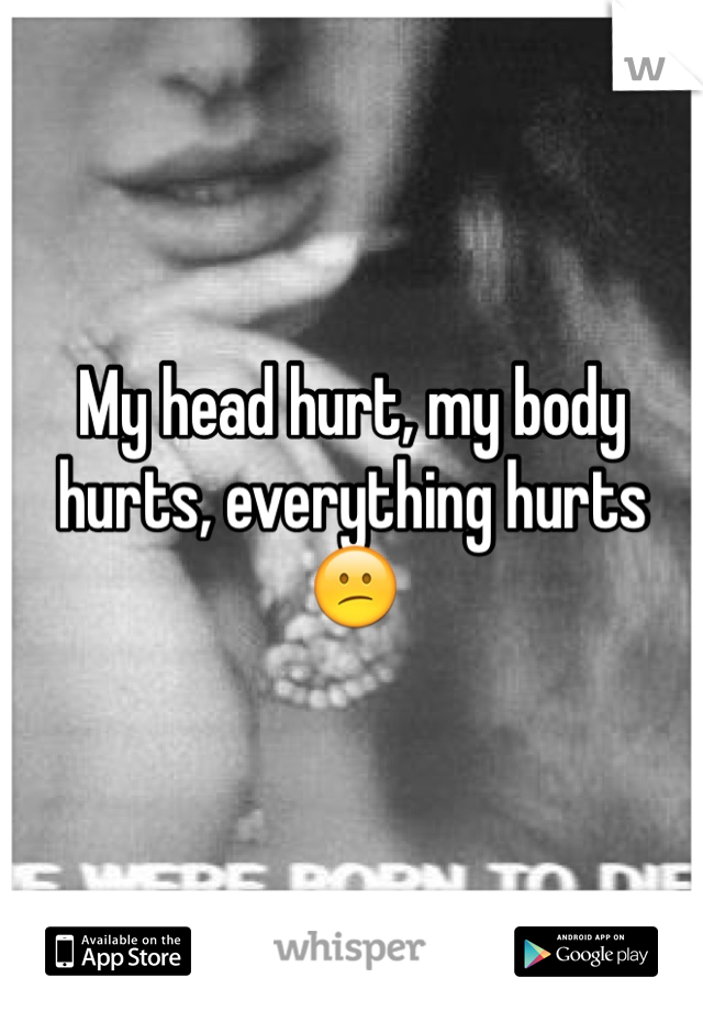 My head hurt, my body hurts, everything hurts😕